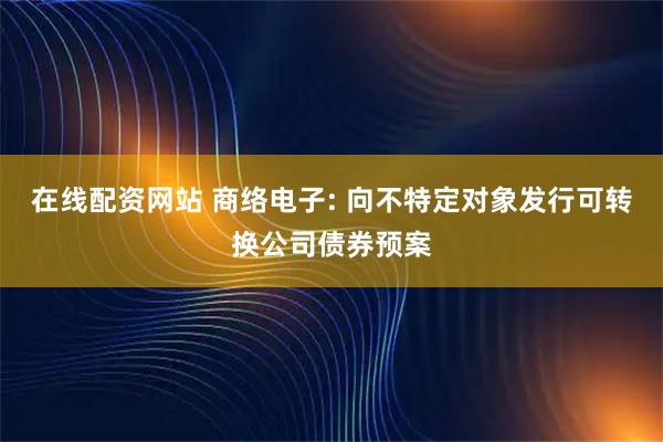 在线配资网站 商络电子: 向不特定对象发行可转换公司债券预案