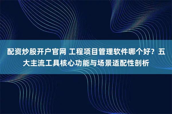 配资炒股开户官网 工程项目管理软件哪个好？五大主流工具核心功能与场景适配性剖析