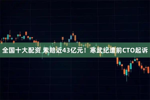 全国十大配资 索赔近43亿元!寒武纪遭前CTO起诉