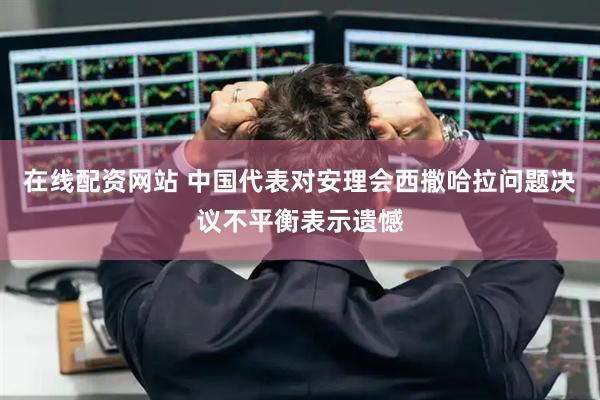在线配资网站 中国代表对安理会西撒哈拉问题决议不平衡表示遗憾