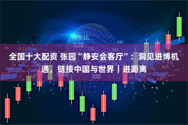 全国十大配资 张园“静安会客厅”：洞见进博机遇，链接中国与世界｜进距离