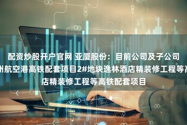 配资炒股开户官网 亚厦股份：目前公司及子公司参与了如郑州航空港高铁配套项目2#地块逸林酒店精装修工程等高铁配套项目
