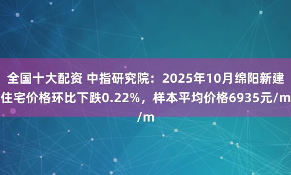 全国十大配资 中指研究院：2025年10月绵阳新建住宅价格环比下跌0.22%，样本平均价格6935元/m