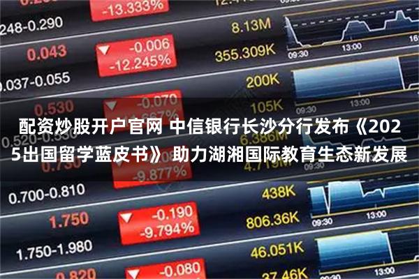 配资炒股开户官网 中信银行长沙分行发布《2025出国留学蓝皮书》 助力湖湘国际教育生态新发展