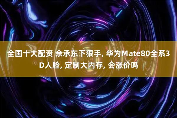 全国十大配资 余承东下狠手, 华为Mate80全系3D人脸, 定制大内存, 会涨价吗