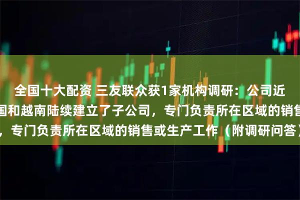 全国十大配资 三友联众获1家机构调研：公司近年来在北美、韩国、德国和越南陆续建立了子公司，专门负责所在区域的销售或生产工作（附调研问答）