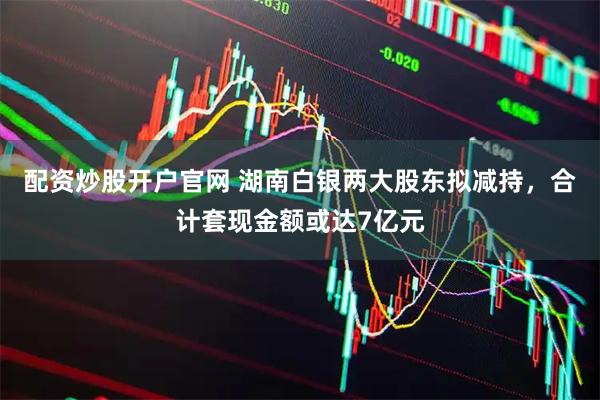 配资炒股开户官网 湖南白银两大股东拟减持，合计套现金额或达7亿元
