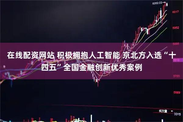 在线配资网站 积极拥抱人工智能 京北方入选“十四五”全国金融创新优秀案例