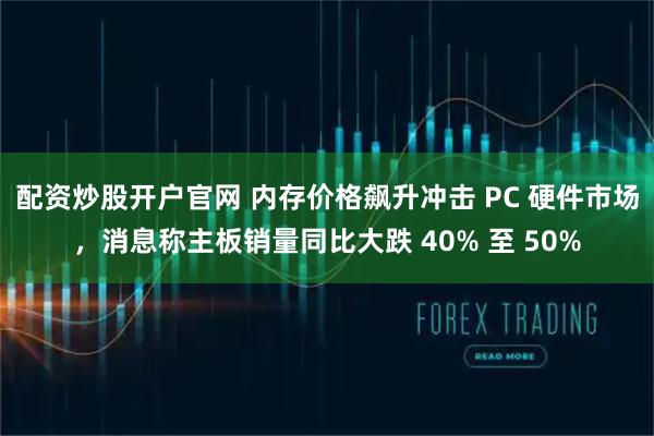 配资炒股开户官网 内存价格飙升冲击 PC 硬件市场，消息称主板销量同比大跌 40% 至 50%
