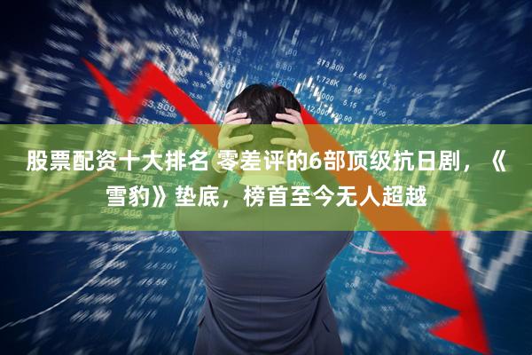 股票配资十大排名 零差评的6部顶级抗日剧，《雪豹》垫底，榜首至今无人超越