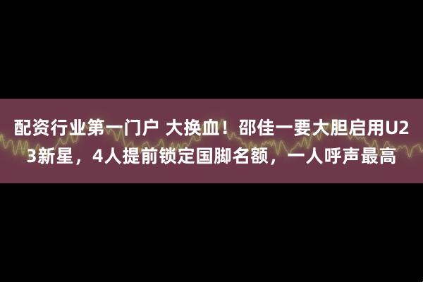 配资行业第一门户 大换血！邵佳一要大胆启用U23新星，4人提前锁定国脚名额，一人呼声最高
