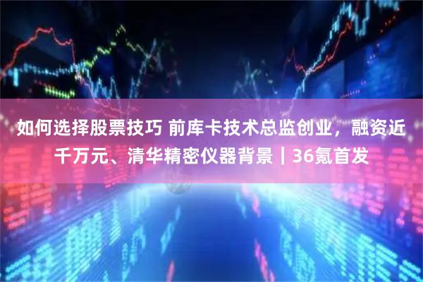 如何选择股票技巧 前库卡技术总监创业，融资近千万元、清华精密仪器背景｜36氪首发