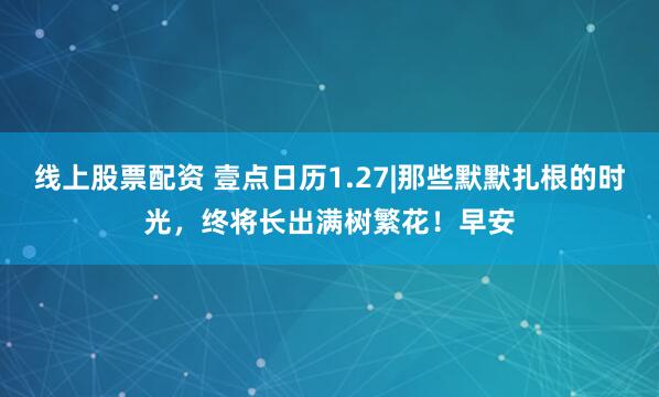 线上股票配资 壹点日历1.27|那些默默扎根的时光，终将长出满树繁花！早安