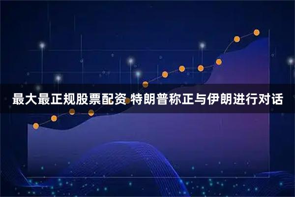 最大最正规股票配资 特朗普称正与伊朗进行对话