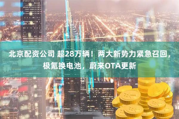 北京配资公司 超28万辆！两大新势力紧急召回，极氪换电池，蔚来OTA更新