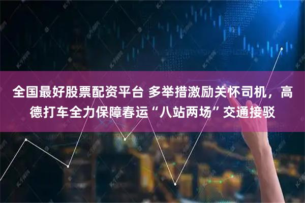 全国最好股票配资平台 多举措激励关怀司机，高德打车全力保障春运“八站两场”交通接驳