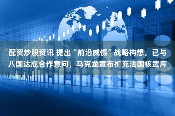 配资炒股资讯 提出“前沿威慑”战略构想，已与八国达成合作意向，马克龙宣布扩充法国核武库