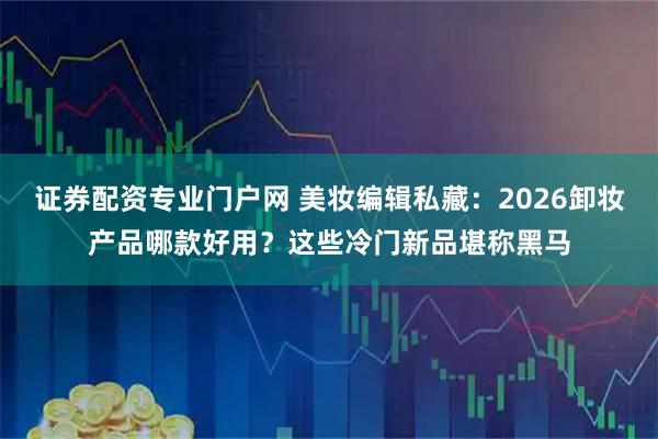 证券配资专业门户网 美妆编辑私藏:2026卸妆产品哪款好用?这些冷门新品堪称黑马