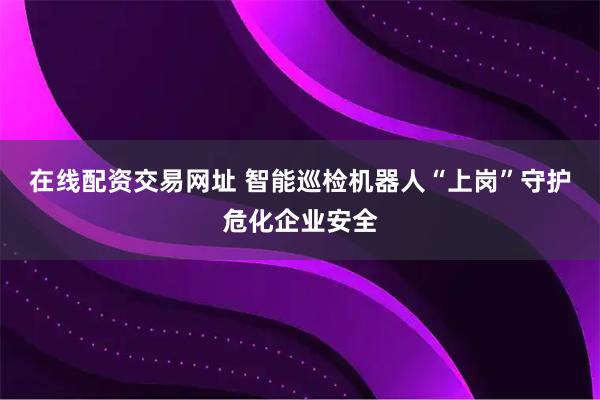 在线配资交易网址 智能巡检机器人“上岗”守护危化企业安全