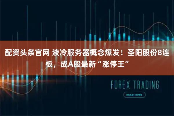 配资头条官网 液冷服务器概念爆发！圣阳股份8连板，成A股最新“涨停王”