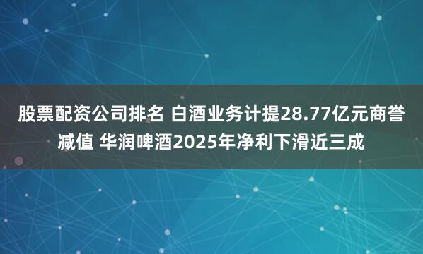 股票配资公司排名 白酒业务计提28.77亿元商誉减值 华润啤酒2025年净利下滑近三成