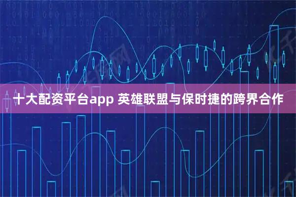 十大配资平台app 英雄联盟与保时捷的跨界合作