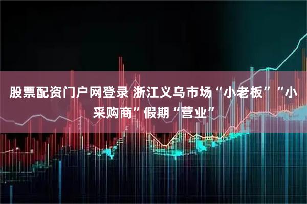 股票配资门户网登录 浙江义乌市场“小老板”“小采购商”假期“营业”
