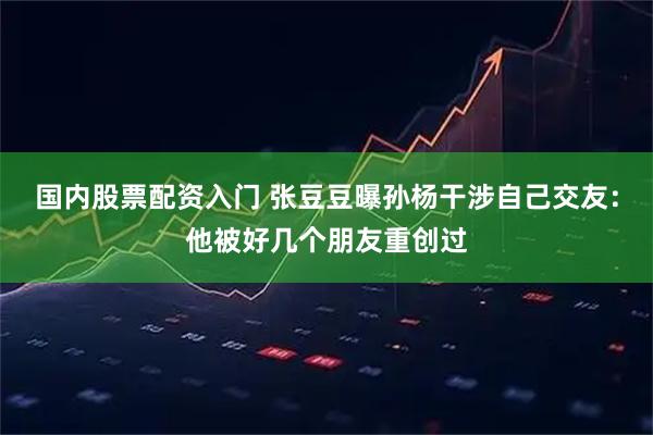 国内股票配资入门 张豆豆曝孙杨干涉自己交友：他被好几个朋友重创过