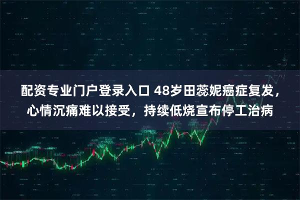 配资专业门户登录入口 48岁田蕊妮癌症复发，心情沉痛难以接受，持续低烧宣布停工治病