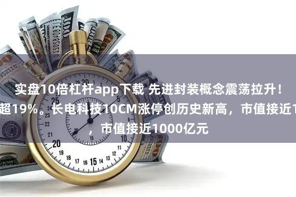实盘10倍杠杆app下载 先进封装概念震荡拉升！鸿仕达涨超19%。长电科技10CM涨停创历史新高，市值接近1000亿元