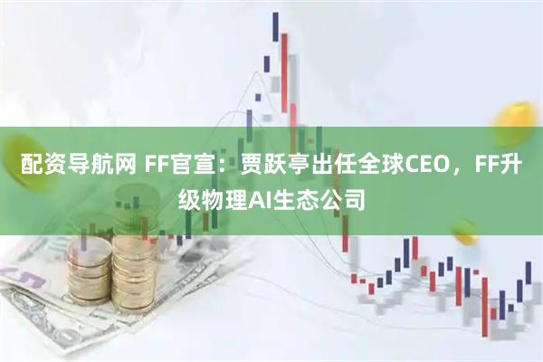 配资导航网 FF官宣：贾跃亭出任全球CEO，FF升级物理AI生态公司