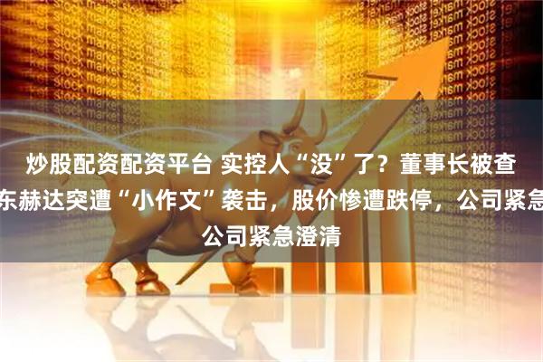 炒股配资配资平台 实控人“没”了？董事长被查？山东赫达突遭“小作文”袭击，股价惨遭跌停，公司紧急澄清