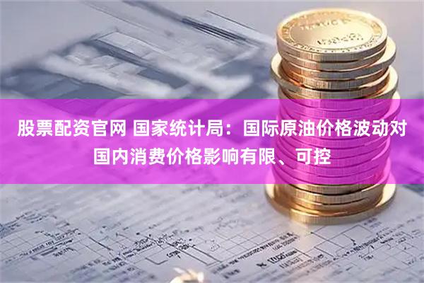 股票配资官网 国家统计局:国际原油价格波动对国内消费价格影响有限、可控