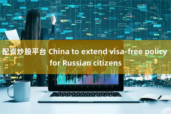 配资炒股平台 China to extend visa-free policy for Russian citizens