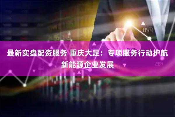 最新实盘配资服务 重庆大足:专项服务行动护航新能源企业发展