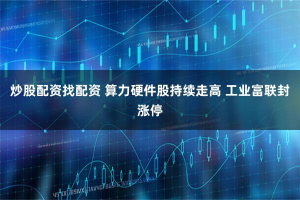 炒股配资找配资 算力硬件股持续走高 工业富联封涨停