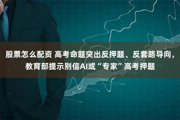 股票怎么配资 高考命题突出反押题、反套路导向,教育部提示别信AI或“专家”高考押题