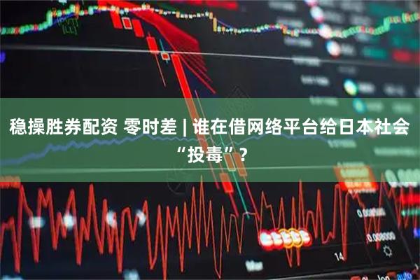 稳操胜券配资 零时差 | 谁在借网络平台给日本社会“投毒”?