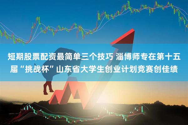 短期股票配资最简单三个技巧 淄博师专在第十五届“挑战杯”山东省大学生创业计划竞赛创佳绩