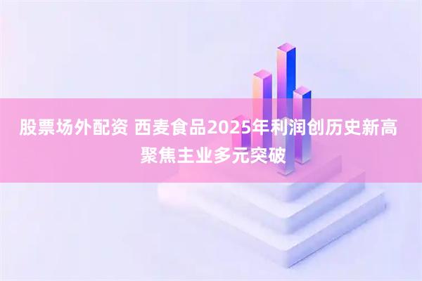 股票场外配资 西麦食品2025年利润创历史新高  聚焦主业多元突破